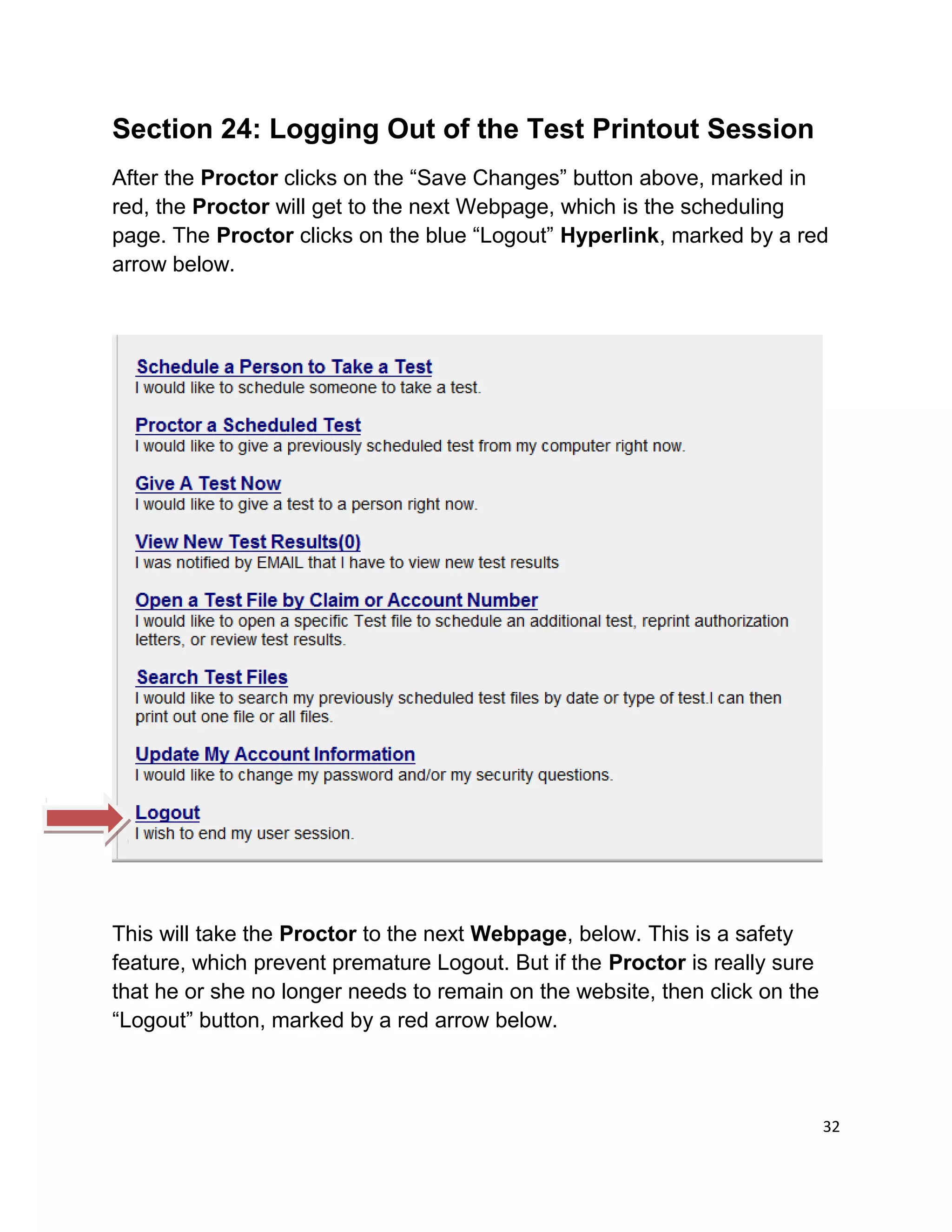 Section 24: Logging Out of the Test Printout Session
After the Proctor clicks on the “Save Changes” button above, marked in
red, the Proctor will get to the next Webpage, which is the scheduling
page. The Proctor clicks on the blue “Logout” Hyperlink, marked by a red
arrow below.
This will take the Proctor to the next Webpage, below. This is a safety
feature, which prevent premature Logout. But if the Proctor is really sure
that he or she no longer needs to remain on the website, then click on the
“Logout” button, marked by a red arrow below.
32
 