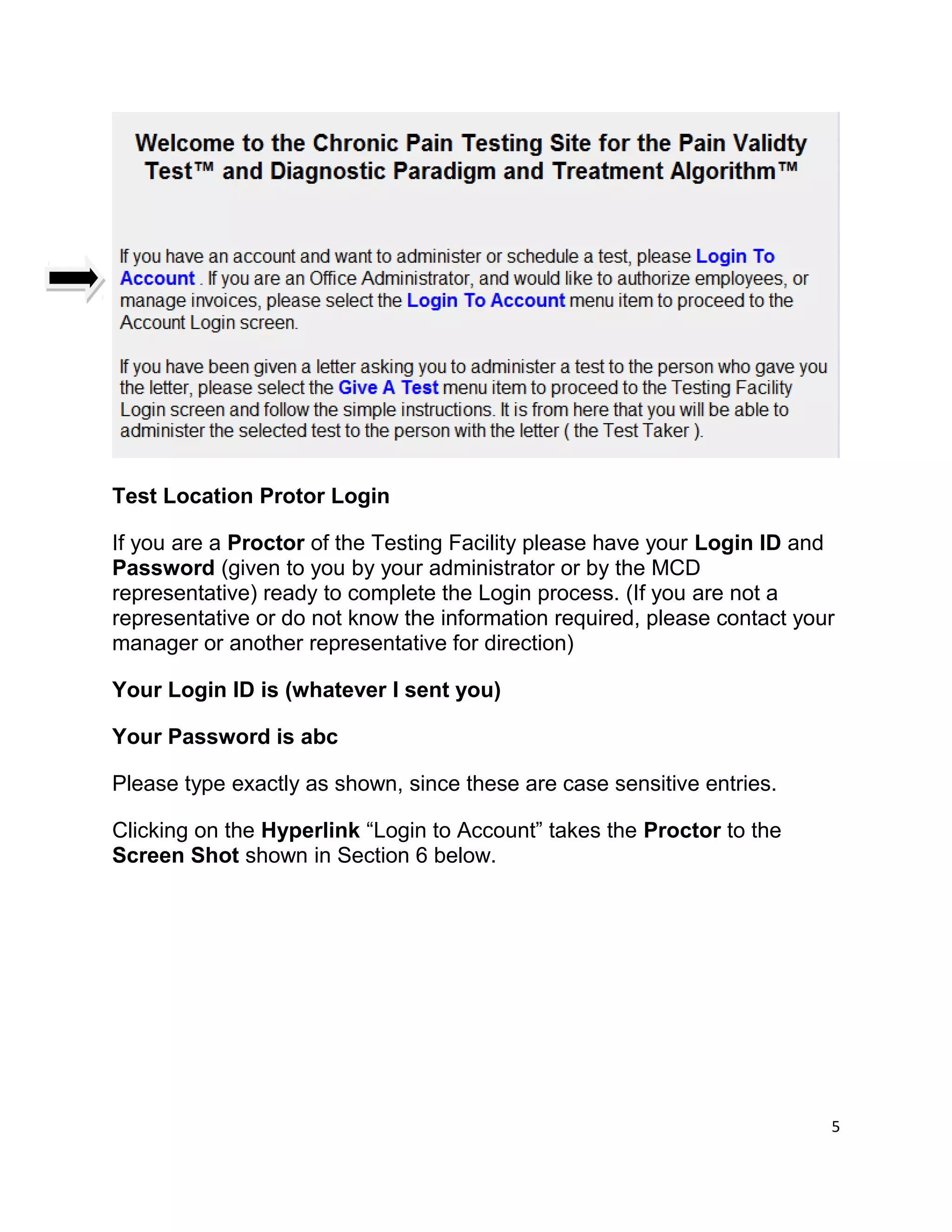 Test Location Protor Login
If you are a Proctor of the Testing Facility please have your Login ID and
Password (given to you by your administrator or by the MCD
representative) ready to complete the Login process. (If you are not a
representative or do not know the information required, please contact your
manager or another representative for direction)
Your Login ID is (whatever I sent you)
Your Password is abc
Please type exactly as shown, since these are case sensitive entries.
Clicking on the Hyperlink “Login to Account” takes the Proctor to the
Screen Shot shown in Section 6 below.
5
 
