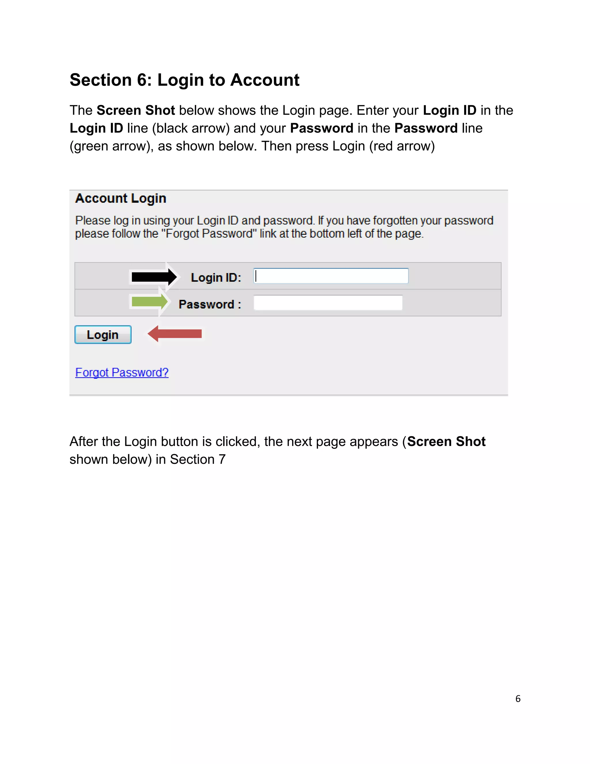 Section 6: Login to Account
The Screen Shot below shows the Login page. Enter your Login ID in the
Login ID line (black arrow) and your Password in the Password line
(green arrow), as shown below. Then press Login (red arrow)
After the Login button is clicked, the next page appears (Screen Shot
shown below) in Section 7
6
 