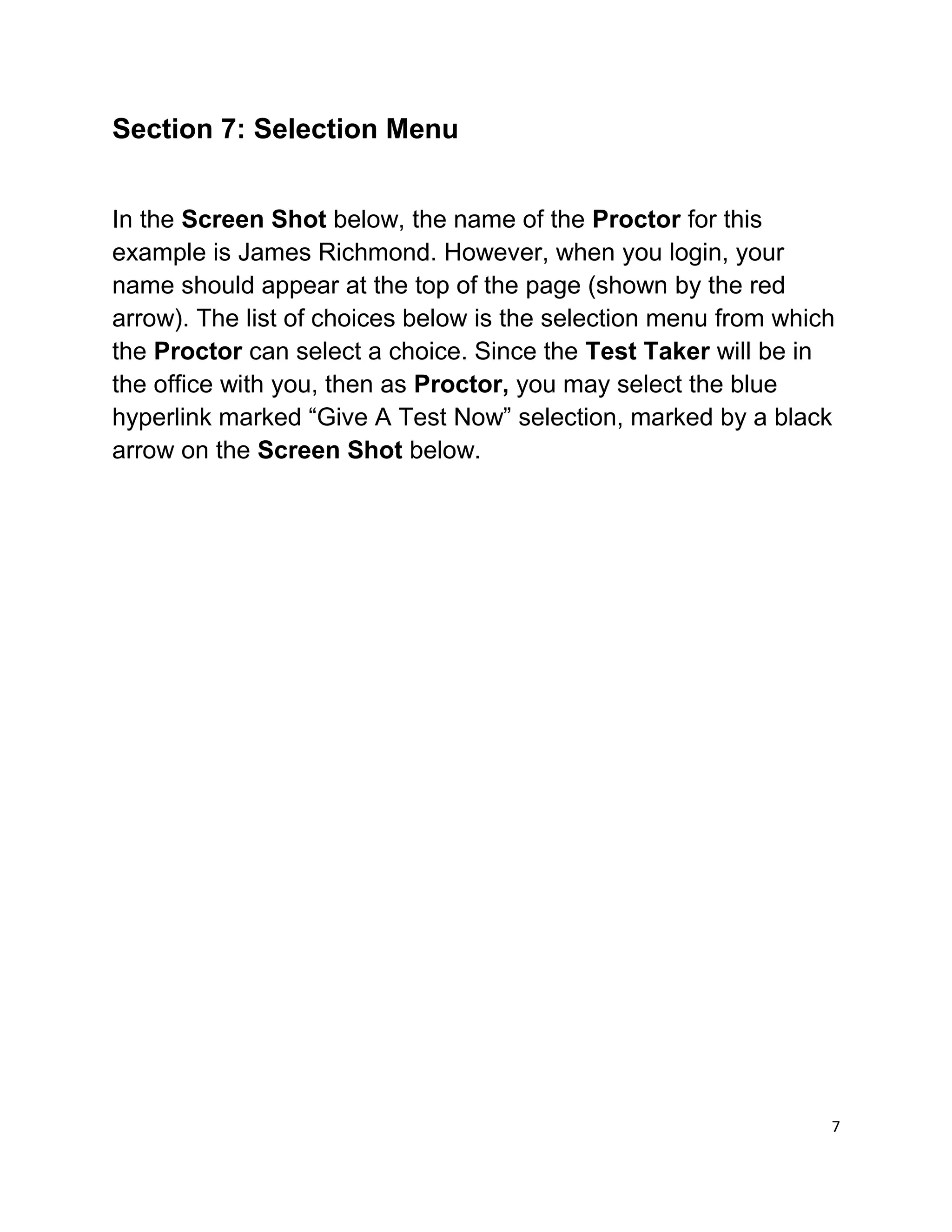 Section 7: Selection Menu
In the Screen Shot below, the name of the Proctor for this
example is James Richmond. However, when you login, your
name should appear at the top of the page (shown by the red
arrow). The list of choices below is the selection menu from which
the Proctor can select a choice. Since the Test Taker will be in
the office with you, then as Proctor, you may select the blue
hyperlink marked “Give A Test Now” selection, marked by a black
arrow on the Screen Shot below.
7
 