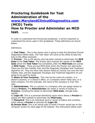 Proctoring Guidebook for Test
Administration of the
www.MarylandClinicalDiagnostics.com
(MCD) Tests
How to Proctor and Administer an MCD
test. 12/10/18
In order to understand this Proctoring Guidebook, it will be important to
understand the terms used in this Guidebook. These definitions are found
below:
Definitions:
1) Test Taker: This is the person who is going to take the Maryland Clinical
Diagnostics (MCD) tests. The Test Taker will come to the office to take the
test on the office computer.
2) Proctor: This is the person who has been trained to administer the MCD
tests to the Test Taker. The Proctor also receives the results of the MCD
tests which the Test Taker has completed, after the MCD tests are scored.
3) MCD Tests: There are two MCD tests which the Proctor can administer.
These are the Pain Validity Test, and the Diagnostic Paradigm and Treatment
Algorithm tm. They are other test options listed as choices, but only the Pain
Validity Test, and the Diagnostic Paradigm and Treatment Algorithm tm are
going to be used for study.
4) Name of Your Company: This may be the name of a doctor, or a
doctor’s practice, or a lawyer’s office, or a company which make cars, or a
steel company. For this example, the name of the company is Free Test
User.
5) Administrator: This is a person in a company who can assign duties to
various Protors. The Administrator can select a variety of duties to
Proctors, including the ability to administer MCD tests, and get tests
results.
6) Login ID: This is a personal identifying name which allows a Proctor to
access the MCD website to administer the MCD tests.
7) Password: This is an individual word or series of letters and numbers,
which allows a Proctor to activate the Login ID.
8) Screen Shot: This is an actual copy of what a Proctor would see on the
computer screen for each page of the website. The instructions below each
1
 