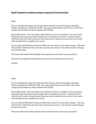 Email	
  Template	
  for	
  student	
  coming	
  to	
  campus	
  for	
  Proctored	
  Exam	
  
	
  
	
  
	
  
Hello,	
  
	
  
You	
  are	
  scheduled	
  to	
  take	
  your	
  first	
  proctored	
  exam	
  for	
  General	
  Geology	
  on	
  Monday,	
  
October	
  24	
  between	
  10	
  AM	
  and	
  12	
  PM.	
  	
  The	
  exam	
  will	
  be	
  held	
  in	
  room	
  141A	
  on	
  the	
  Truax	
  
campus	
  (3550	
  Anderson	
  Street,	
  Madison	
  WI	
  53704).	
  
	
  
Exam	
  Information:	
  	
  The	
  exam	
  takes	
  most	
  students	
  an	
  hour	
  to	
  complete.	
  	
  You	
  must	
  arrive	
  
during	
  the	
  proctored	
  exam	
  with	
  enough	
  time	
  to	
  complete	
  your	
  exam.	
  	
  All	
  exams	
  will	
  be	
  
collected	
  at	
  the	
  end	
  of	
  the	
  proctored	
  exam	
  time	
  slot,	
  so	
  make	
  sure	
  you	
  arrive	
  to	
  the	
  room	
  
with	
  enough	
  time	
  to	
  complete	
  your	
  exam.	
  
	
  
You	
  are	
  allowed	
  ONE	
  sheet	
  of	
  notes	
  on	
  ONE	
  side	
  of	
  an	
  8.5x11	
  inch	
  sheet	
  of	
  paper.	
  	
  This	
  note	
  
sheet	
  will	
  be	
  collected	
  at	
  the	
  end	
  of	
  the	
  exam	
  by	
  your	
  proctor.	
  	
  You	
  will	
  also	
  need	
  to	
  bring	
  a	
  
pencil	
  to	
  the	
  exam.	
  
	
  
The	
  exam	
  will	
  consist	
  of	
  85	
  multiple	
  choice	
  questions	
  and	
  5	
  short	
  essay	
  questions.	
  
	
  
If	
  you	
  have	
  any	
  questions	
  about	
  the	
  exam,	
  please	
  don’t	
  hesitate	
  to	
  contact	
  me!	
  
	
  
Jennifer	
  
	
  
	
  
-­‐	
  
	
  
	
  
	
  
Hello,	
  
	
  
You	
  are	
  scheduled	
  to	
  take	
  your	
  first	
  proctored	
  exam	
  for	
  General	
  Geology	
  on	
  Monday,	
  
October	
  24	
  between	
  5	
  PM	
  and	
  7	
  PM.	
  	
  The	
  exam	
  will	
  be	
  held	
  in	
  room	
  238	
  on	
  the	
  Truax	
  
campus	
  (3550	
  Anderson	
  Street,	
  Madison	
  WI	
  53704).	
  
	
  
Exam	
  Information:	
  	
  The	
  exam	
  takes	
  most	
  students	
  an	
  hour	
  to	
  complete.	
  	
  You	
  must	
  arrive	
  
during	
  the	
  proctored	
  exam	
  with	
  enough	
  time	
  to	
  complete	
  your	
  exam.	
  	
  All	
  exams	
  will	
  be	
  
collected	
  at	
  the	
  end	
  of	
  the	
  proctored	
  exam	
  time	
  slot,	
  so	
  make	
  sure	
  you	
  arrive	
  to	
  the	
  room	
  
with	
  enough	
  time	
  to	
  complete	
  your	
  exam.	
  
	
  
You	
  are	
  allowed	
  ONE	
  sheet	
  of	
  notes	
  on	
  ONE	
  side	
  of	
  an	
  8.5x11	
  inch	
  sheet	
  of	
  paper.	
  	
  This	
  note	
  
sheet	
  will	
  be	
  collected	
  at	
  the	
  end	
  of	
  the	
  exam	
  by	
  your	
  proctor.	
  	
  You	
  will	
  also	
  need	
  to	
  bring	
  a	
  
pencil	
  to	
  the	
  exam.	
  
	
  
The	
  exam	
  will	
  consist	
  of	
  85	
  multiple	
  choice	
  questions	
  and	
  5	
  short	
  essay	
  questions.	
  

 