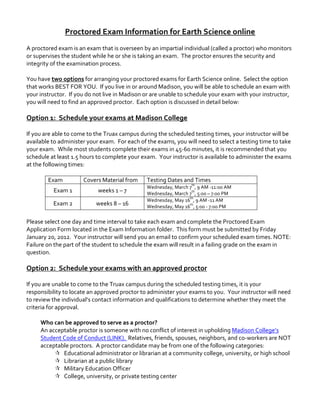 Proctored	
  Exam	
  Information	
  for	
  Earth	
  Science	
  online	
  
	
  
A	
  proctored	
  exam	
  is	
  an	
  exam	
  that	
  is	
  overseen	
  by	
  an	
  impartial	
  individual	
  (called	
  a	
  proctor)	
  who	
  monitors	
  
or	
  supervises	
  the	
  student	
  while	
  he	
  or	
  she	
  is	
  taking	
  an	
  exam.	
  	
  The	
  proctor	
  ensures	
  the	
  security	
  and	
  
integrity	
  of	
  the	
  examination	
  process.	
  
	
  
You	
  have	
  two	
  options	
  for	
  arranging	
  your	
  proctored	
  exams	
  for	
  Earth	
  Science	
  online.	
  	
  Select	
  the	
  option	
  
that	
  works	
  BEST	
  FOR	
  YOU.	
  	
  If	
  you	
  live	
  in	
  or	
  around	
  Madison,	
  you	
  will	
  be	
  able	
  to	
  schedule	
  an	
  exam	
  with	
  
your	
  instructor.	
  	
  If	
  you	
  do	
  not	
  live	
  in	
  Madison	
  or	
  are	
  unable	
  to	
  schedule	
  your	
  exam	
  with	
  your	
  instructor,	
  
you	
  will	
  need	
  to	
  find	
  an	
  approved	
  proctor.	
  	
  Each	
  option	
  is	
  discussed	
  in	
  detail	
  below:	
  	
  	
  	
  
	
  

Option	
  1:	
  	
  Schedule	
  your	
  exams	
  at	
  Madison	
  College	
  

	
  
If	
  you	
  are	
  able	
  to	
  come	
  to	
  the	
  Truax	
  campus	
  during	
  the	
  scheduled	
  testing	
  times,	
  your	
  instructor	
  will	
  be	
  
available	
  to	
  administer	
  your	
  exam.	
  	
  For	
  each	
  of	
  the	
  exams,	
  you	
  will	
  need	
  to	
  select	
  a	
  testing	
  time	
  to	
  take	
  
your	
  exam.	
  	
  While	
  most	
  students	
  complete	
  their	
  exams	
  in	
  45-­‐60	
  minutes,	
  it	
  is	
  recommended	
  that	
  you	
  
schedule	
  at	
  least	
  1.5	
  hours	
  to	
  complete	
  your	
  exam.	
  	
  Your	
  instructor	
  is	
  available	
  to	
  administer	
  the	
  exams	
  
at	
  the	
  following	
  times:	
  	
  	
  
	
  
Exam	
  
Covers	
  Material	
  from	
   Testing	
  Dates	
  and	
  Times	
  
Exam	
  1	
  

weeks	
  1	
  –	
  7	
  

Exam	
  2	
  

weeks	
  8	
  –	
  16	
  

th

Wednesday,	
  March	
  7 ,	
  9	
  AM	
  -­‐11:00	
  AM	
  
th
Wednesday,	
  March	
  7 ,	
  5:00	
  –	
  7:00	
  PM	
  
th
Wednesday,	
  May	
  16 ,	
  9	
  AM	
  -­‐11	
  AM	
  
th
Wednesday,	
  May	
  16 ,	
  5:00	
  -­‐	
  7:00	
  PM	
  

	
  
Please	
  select	
  one	
  day	
  and	
  time	
  interval	
  to	
  take	
  each	
  exam	
  and	
  complete	
  the	
  Proctored	
  Exam	
  
Application	
  Form	
  located	
  in	
  the	
  Exam	
  Information	
  folder.	
  	
  This	
  form	
  must	
  be	
  submitted	
  by	
  Friday	
  
January	
  20,	
  2012.	
  	
  Your	
  instructor	
  will	
  send	
  you	
  an	
  email	
  to	
  confirm	
  your	
  scheduled	
  exam	
  times.	
  NOTE:	
  	
  
Failure	
  on	
  the	
  part	
  of	
  the	
  student	
  to	
  schedule	
  the	
  exam	
  will	
  result	
  in	
  a	
  failing	
  grade	
  on	
  the	
  exam	
  in	
  
question.	
  	
  	
  	
  	
  
	
  

Option	
  2:	
  	
  Schedule	
  your	
  exams	
  with	
  an	
  approved	
  proctor	
  

	
  
If	
  you	
  are	
  unable	
  to	
  come	
  to	
  the	
  Truax	
  campus	
  during	
  the	
  scheduled	
  testing	
  times,	
  it	
  is	
  your	
  
responsibility	
  to	
  locate	
  an	
  approved	
  proctor	
  to	
  administer	
  your	
  exams	
  to	
  you.	
  	
  Your	
  instructor	
  will	
  need	
  
to	
  review	
  the	
  individual’s	
  contact	
  information	
  and	
  qualifications	
  to	
  determine	
  whether	
  they	
  meet	
  the	
  
criteria	
  for	
  approval.	
  
	
  
Who	
  can	
  be	
  approved	
  to	
  serve	
  as	
  a	
  proctor?	
  
An	
  acceptable	
  proctor	
  is	
  someone	
  with	
  no	
  conflict	
  of	
  interest	
  in	
  upholding	
  Madison	
  College’s	
  
Student	
  Code	
  of	
  Conduct	
  (LINK).	
  	
  Relatives,	
  friends,	
  spouses,	
  neighbors,	
  and	
  co-­‐workers	
  are	
  NOT	
  
acceptable	
  proctors.	
  	
  A	
  proctor	
  candidate	
  may	
  be	
  from	
  one	
  of	
  the	
  following	
  categories:	
  
 Educational	
  administrator	
  or	
  librarian	
  at	
  a	
  community	
  college,	
  university,	
  or	
  high	
  school	
  
 Librarian	
  at	
  a	
  public	
  library	
  
 Military	
  Education	
  Officer	
  
 College,	
  university,	
  or	
  private	
  testing	
  center	
  
	
  

 