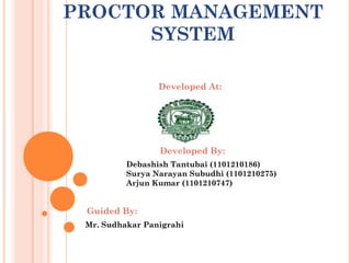 PROCTOR MANAGEMENT
SYSTEM
Developed By:
Debashish Tantubai (1101210186)
Surya Narayan Subudhi (1101210275)
Arjun Kumar (1101210747)
Developed At:
Guided By:
Mr. Sudhakar Panigrahi
 