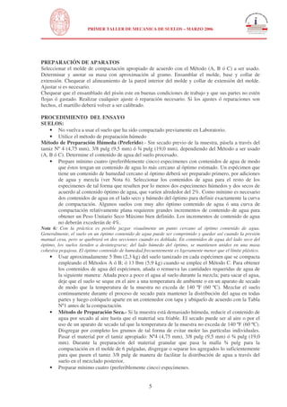 N

PRIMER TALLER DE MECANICA DE SUELOS – MARZO 2006

UNIVERSIDAD NACIONAL DE INGENIERÍA
FACULTAD DE INGENIERÍA CIVIL

PREPARACIÓN DE APARATOS
Seleccionar el molde de compactación apropiado de acuerdo con el Método (A, B ó C) a ser usado.
Determinar y anotar su masa con aproximación al gramo. Ensamblar el molde, base y collar de
extensión. Chequear el alineamiento de la pared interior del molde y collar de extensión del molde.
Ajustar si es necesario.
Chequear que el ensamblado del pisón este en buenas condiciones de trabajo y que sus partes no estén
flojas ó gastado. Realizar cualquier ajuste ó reparación necesario. Si los ajustes ó reparaciones son
hechos, el martillo deberá volver a ser calibrado.
PROCEDIMIENTO DEL ENSAYO
SUELOS:
• No vuelva a usar el suelo que ha sido compactado previamente en Laboratorio.
• Utilice el método de preparación húmedo
Método de Preparación Húmeda (Preferido).- Sin secado previo de la muestra, pásela a través del
tamiz Nº 4 (4,75 mm), 3/8 pulg (9,5 mm) ó ¾ pulg (19,0 mm), dependiendo del Método a ser usado
(A, B ó C). Determine el contenido de agua del suelo procesado.
• Prepare mínimo cuatro (preferiblemente cinco) especimenes con contenidos de agua de modo
que éstos tengan un contenido de agua lo más cercano al óptimo estimado. Un espécimen que
tiene un contenido de humedad cercano al óptimo deberá ser preparado primero, por adiciones
de agua y mezcla (ver Nota 6). Seleccionar los contenidos de agua para el resto de los
especimenes de tal forma que resulten por lo menos dos especimenes húmedos y dos secos de
acuerdo al contenido óptimo de agua, que varíen alrededor del 2%. Como mínimo es necesario
dos contenidos de agua en el lado seco y húmedo del óptimo para definir exactamente la curva
de compactación. Algunos suelos con muy alto óptimo contenido de agua ó una curva de
compactación relativamente plana requieren grandes incrementos de contenido de agua para
obtener un Peso Unitario Seco Máximo bien definido. Los incrementos de contenido de agua
no deberán excederán de 4%.

Nota 6: Con la práctica es posible juzgar visualmente un punto cercano al óptimo contenido de agua.
Generalmente, el suelo en un óptimo contenido de agua puede ser comprimido y quedar así cuando la presión
manual cesa, pero se quebrará en dos secciones cuando es doblada. En contenidos de agua del lado seco del
óptimo, los suelos tienden a desintegrarse; del lado húmedo del óptimo, se mantienen unidos en una masa
cohesiva pegajosa. El óptimo contenido de humedad frecuentemente es ligeramente menor que el límite plástico.

•

•

•

Usar aproximadamente 5 lbm (2,3 kg) del suelo tamizado en cada espécimen que se compacta
empleando el Métodos A ó B; ó 13 lbm (5,9 kg) cuando se emplee el Método C. Para obtener
los contenidos de agua del espécimen, añada o remueva las cantidades requeridas de agua de
la siguiente manera: Añada poco a poco el agua al suelo durante la mezcla; para sacar el agua,
deje que el suelo se seque en el aire a una temperatura de ambiente o en un aparato de secado
de modo que la temperatura de la muestra no exceda de 140 ºF (60 ºC). Mezclar el suelo
continuamente durante el proceso de secado para mantener la distribución del agua en todas
partes y luego colóquelo aparte en un contenedor con tapa y ubíquelo de acuerdo con la Tabla
Nº1 antes de la compactación.
Método de Preparación Seca.- Si la muestra está demasiado húmeda, reducir el contenido de
agua por secado al aire hasta que el material sea friable. El secado puede ser al aire o por el
uso de un aparato de secado tal que la temperatura de la muestra no exceda de 140 ºF (60 ºC).
Disgregar por completo los grumos de tal forma de evitar moler las partículas individuales.
Pasar el material por el tamiz apropiado: Nº4 (4,75 mm), 3/8 pulg (9,5 mm) ó ¾ pulg (19,0
mm). Durante la preparación del material granular que pasa la malla ¾ pulg para la
compactación en el molde de 6 pulgadas, disgregar o separar los agregados lo suficientemente
para que pasen el tamiz 3/8 pulg de manera de facilitar la distribución de agua a través del
suelo en el mezclado posterior.
Preparar mínimo cuatro (preferiblemente cinco) especimenes.

5

 