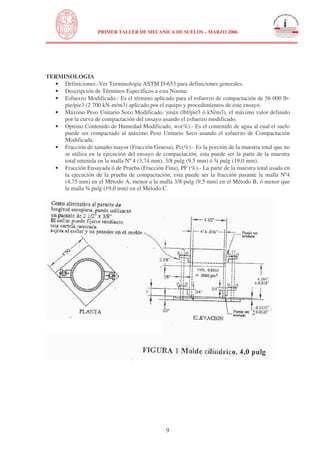 N

PRIMER TALLER DE MECANICA DE SUELOS – MARZO 2006

UNIVERSIDAD NACIONAL DE INGENIERÍA
FACULTAD DE INGENIERÍA CIVIL

TERMINOLOGIA
• Definiciones.-Ver Terminología ASTM D-653 para definiciones generales.
• Descripción de Términos Específicos a esta Norma:
• Esfuerzo Modificado.- Es el término aplicado para el esfuerzo de compactación de 56 000 lbpie/pie3 (2 700 kN-m/m3) aplicado por el equipo y procedimientos de este ensayo.
• Máximo Peso Unitario Seco Modificado, máx (lbf/pie3 ó kN/m3), el máximo valor definido
por la curva de compactación del ensayo usando el esfuerzo modificado.
• Optimo Contenido de Humedad Modificado, wo(%).- Es el contenido de agua al cual el suelo
puede ser compactado al máximo Peso Unitario Seco usando el esfuerzo de Compactación
Modificada.
• Fracción de tamaño mayor (Fracción Gruesa), Pc(%).- Es la porción de la muestra total que no
se utiliza en la ejecución del ensayo de compactación; esta puede ser la parte de la muestra
total retenida en la malla Nº 4 (3,74 mm), 3/8 pulg (9,5 mm) ó ¾ pulg (19,0 mm).
• Fracción Ensayada ó de Prueba (Fracción Fina), PF (%).- La parte de la muestra total usada en
la ejecución de la prueba de compactación; esta puede ser la fracción pasante la malla Nº4
(4,75 mm) en el Método A, menor a la malla 3/8 pulg (9,5 mm) en el Método B, ó menor que
la malla ¾ pulg (19,0 mm) en el Método C.

9

 