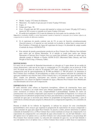 N
UNIVERSIDAD NACIONAL DE INGENIERÍA
FACULTAD DE INGENIERÍA CIVIL
PRIMER TALLER DE MECANICA DE SUELOS – MARZO 2006
3
• Molde.- 6 pulg. (152,4mm) de diámetro.
• Materiales.- Se emplea el que pasa por el tamiz ¾ pulg (19,0 mm).
• Capas.- 5
• Golpes por Capa.- 56
• Usos.- Cuando más del 20% en peso del material se retiene en el tamiz 3/8 pulg (9,53 mm) y
menos de 30% en peso es retenido en el tamiz ¾ pulg (19,0 mm).
• El molde de 6 pulgadas (152,4 mm) de diámetro no será usado con los métodos A ó B.
Nota 4:Los resultados tienden a variar ligeramente cuando el material es ensayado con el mismo esfuerzo de
compactación en moldes de diferentes tamaños.
• Si el espécimen de prueba contiene más de 5% en peso de fracción extradimensionada
(fracción gruesa) y el material no será incluido en la prueba se deben hacer correcciones al
Peso Unitario y Contenido de Agua del espécimen de ensayo ó la densidad de campo usando
el método de ensayo ASTM D-4718.
• Este método de prueba generalmente producirá un Peso Unitario Seco Máximo bien definido
para suelos que no drenan libremente. Si el método es usado para suelos que drenan
libremente el máximo Peso Unitario Seco no estará bien definida y puede ser menor que la
obtenida usando el Método se Prueba ASTM D-4253 (Maximum Index Density and Unit
Weight of Soil Using a Vibratory Table).
DEFINICIONES
Un suelo con un contenido de Humedad determinado es colocado en 5 capas dentro de un molde de
ciertas dimensiones, cada una de las capas es compactada en 25 ó 56 golpes con un pisón de 10 lbf
(44.5 N) desde una altura de caída de 18 pulgadas (457 mm), sometiendo al suelo a un esfuerzo de
compactación total de aproximadamente de 56 000 pie-lbf/pie3 (2 700 kN-m/m3). Se determina el
Peso Unitario Seco resultante. El procedimiento se repite con un numero suficiente de contenidos de
agua para establecer una relación entre el Peso Unitario Seco y el Contenido de Agua del Suelo. Estos
datos, cuando son ploteados, representan una relación curvilineal conocida como curva de
Compactación. Los valores de Optimo Contenido de Agua y Máximo Peso Unitario Seco Modificado
son determinados de la Curva de Compactación.
IMPORTANCIA Y USO
El suelo utilizado como relleno en Ingeniería (terraplenes, rellenos de cimentación, bases para
caminos) se compacta a un estado denso para obtener propiedades satisfactorias de Ingeniería tales
como: resistencia al esfuerzo de corte, compresibilidad ó permeabilidad. También los suelos de
cimentaciones son a menudo compactados para mejorar sus propiedades de Ingeniería. Los ensayos de
Compactación en Laboratorio proporcionan las bases para determinar el porcentaje de compactación y
contenido de agua que se necesitan para obtener las propiedades de Ingeniería requeridas, y para el
control de la construcción para asegurar la obtención de la compactación requerida y los contenidos de
agua.
Durante el diseño de los rellenos de Ingeniería, se utilizan los ensayos de corte consolidación
permeabilidad u otros ensayos que requieren la preparación de especimenes de ensayo compactado a
algún contenido de agua para algún Peso Unitario. Es practica común, primero determinar el optimo
contenido de humedad (wo) y el Peso Unitario Seco ( máx) mediante un ensayo de compactación. Los
especimenes de compactación a un contenido de agua seleccionado (w), sea del lado húmedo o seco
del optimo (wo) ó al optimo (wo) y a un Peso Unitario seco seleccionado relativo a un porcentaje del
Peso Unitario Seco máximo ( máx). La selección del contenido de agua (w), sea del lado húmedo o
seco del óptimo (wo) ó al óptimo (wo), y el Peso Unitario Seco ( máx) se debe basar en experiencias
 