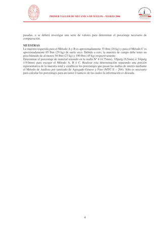 N
UNIVERSIDAD NACIONAL DE INGENIERÍA
FACULTAD DE INGENIERÍA CIVIL
PRIMER TALLER DE MECANICA DE SUELOS – MARZO 2006
4
pasadas, o se deberá investigar una serie de valores para determinar el porcentaje necesario de
compactación.
MUESTRAS
La muestra requerida para el Método A y B es aproximadamente 35 lbm (16 kg) y para el Método C es
aproximadamente 65 lbm (29 kg) de suelo seco. Debido a esto, la muestra de campo debe tener un
peso húmedo de al menos 50 lbm (23 kg) y 100 lbm (45 kg) respectivamente.
Determinar el porcentaje de material retenido en la malla Nº 4 (4,75mm), 3/8pulg (9,5mm) ó 3/4pulg
(19.0mm) para escoger el Método A, B ó C. Realizar esta determinación separando una porción
representativa de la muestra total y establecer los porcentajes que pasan las mallas de interés mediante
el Método de Análisis por tamizado de Agregado Grueso y Fino (MTC E – 204). Sólo es necesario
para calcular los porcentajes para un tamiz ó tamices de las cuales la información es deseada.
 