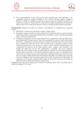 N
UNIVERSIDAD NACIONAL DE INGENIERÍA
FACULTAD DE INGENIERÍA CIVIL
PRIMER TALLER DE MECANICA DE SUELOS – MARZO 2006
6
• Usar aproximadamente 5 lbm (2,3 kg) del suelo tamizado para cada espécimen a ser
compactado cuando se emplee el Método A, B ó 13 libras (5,9 kg) cuando se emplee el
Método C. Añadir las cantidades requeridas de agua para que los contenidos de agua de los
especimenes tengan los valores descritos anteriormente. Seguir la preparación del espécimen,
para los suelos secos ó adición del agua en el suelo y el curado de cada espécimen de prueba.
Compactación.- Después del curado si se requiere, cada espécimen se compactará de la siguiente
manera:
• Determinar y anotar la masa del molde ó molde y el plato de base.
• Ensamble y asegure el molde y el collar al plato base. El método de enlace ó unión al cimiento
rígido debe permitir un desmolde fácil del molde ensamblado, el collar y el plato base después
que se concluya la compactación.
• Compactar el espécimen en cinco capas. Después de la compactación, cada capa deberá tener
aproximadamente el mismo espesor. Antes de la compactación, colocar el suelo suelto dentro
del molde y extenderlo en una capa de espesor uniforme. Suavemente apisonar el suelo antes
de la compactación hasta que este no esté en estado suelto o esponjoso, usando el pisón
manual de compactación o un cilindro de 2 pulg (5 mm) de diámetro. Posteriormente a la
compactación de cada uno de las cuatro primeras capas, cualquier suelo adyacente a las
paredes del molde que no han sido compactados o extendido cerca de la superficie
compactada será recortada. El suelo recortado puede ser incluido con el suelo adicional para la
próxima capa. Un cuchillo ú otro aparato disponible puede ser usado. La cantidad total de
suelo usado será tal que la quinta capa compactada se extenderá ligeramente dentro del collar,
pero no excederá 1/4pulg (6 mm) de la parte superior del molde. Si la quinta capa se extiende
en más de 1/4pulg (6 mm) de la parte superior del molde, el espécimen será descartado. El
espécimen será descartado cuando el último golpe del pisón para la quinta capa resulta por
debajo de la parte superior del molde de compactación.
Compactar cada capa con 25 golpes para el molde de 4 pulgadas (101,6 mm) ó 56 golpes para el
molde de 6 pulgadas (152,4 mm).
 