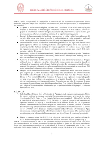 N
UNIVERSIDAD NACIONAL DE INGENIERÍA
FACULTAD DE INGENIERÍA CIVIL
PRIMER TALLER DE MECANICA DE SUELOS – MARZO 2006
7
Nota 7: Cuando los especimenes de compactación se humedecen más que el contenido de agua óptimo, pueden
producirse superficies compactadas irregulares y se requerirá del juicio del operador para la altura promedio
del espécimen.
• Al operar el pisón manual del pisón, se debe tener cuidado de evitar la elevación de la guía
mientras el pisón sube. Mantener la guía firmemente y dentro de 5º de la vertical. Aplicar los
golpes en una relación uniforme de aproximadamente 25 golpes/minuto y de tal manera que
proporcione una cobertura completa y uniforme de la superficie del espécimen.
• Después de la compactación de la última capa, remover el collar y plato base del molde. El
cuchillo debe usarse para ajustar o arreglar el suelo adyacente al collar, soltando el suelo del
collar y removiendo sin permitir el desgarro del suelo bajo la parte superior del molde.
• Cuidadosamente enrasar el espécimen compactado, por medio de una regla recta a través de la
parte superior e inferior del molde para formar una superficie plana en la parte superior e
inferior del molde. Rellenar cualquier hoyo de la superficie, con suelo no usado o despejado
del espécimen, presionar con los dedos y vuelva a raspar con la regla recta a través de la parte
superior e inferior del molde.
• Determine y registre la masa del espécimen y molde con aproximación al gramo. Cuando se
deja unido el plato base al molde, determine y anote la masa del espécimen, molde y plato de
base con aproximación al gramo.
• Remueva el material del molde. Obtener un espécimen para determinar el contenido de agua
utilizando todo el espécimen (se refiere este método) o una porción representativa. Cuando se
utiliza todo el espécimen, quiébrelo para facilitar el secado. De otra manera se puede obtener
una porción cortando axialmente por el centro del espécimen compactado y removiendo 500
gr del material de los lados cortados. Obtener el contenido de humedad.
• Después de la compactación del último espécimen, comparar los Pesos Unitarios Húmedos
para asegurar que el patrón deseado de obtención de datos en cada lado del óptimo contenido
de humedad sea alcanzado en la curva de compactación para cada Peso Unitario Seco y
Plotear el Peso Unitario Húmedo y Contenido de Agua de cada espécimen compactado puede
ser una ayuda para realizar esta evaluación. Si el patrón deseado no es obtenido, serán
necesarios compactar especimenes adicionales. Generalmente, un valor de contenido de agua
mayor que el contenido de agua definido por el máximo Peso Unitario Húmedo es suficiente
para asegurar los datos del lado más húmedo que el óptimo contenido de agua para el máximo
Peso Unitario seco.
CALCULOS
• Calcule el Peso Unitario Seco y Contenido de Agua para cada espécimen compactado, Plotee
los valores y dibuje la curva de compactación como una curva suave a través de los puntos
(ver ejemplo, Fig.3). Plotee el Peso Unitario Seco con aproximación 0,1 lbf /pie3 (0,2 kN/m3)
y contenido de agua aproximado a 0,1%. En base a la curva de compactación, determine el
Óptimo Contenido de Agua y el Peso Unitario Seco Máximo. Si más de 5% en peso del
material sobredimensionado (tamaño mayor) fue removido de la muestra, calcular el máximo
Peso Especifico y óptimo contenido de Humedad corregido del material total usando la Norma
ASTM D4718 (“Método de ensayo para la corrección del Peso Unitario y Contenido de Agua
en suelos que contienen partículas sobredimensionadas”). Esta corrección debe realizarse en el
espécimen de ensayo de densidad de campo, más que al espécimen de ensayo de laboratorio.
• Plotear la curva de saturación al 100%. Los valores de contenido de agua para la condición de
100% de saturación puede ser calculadas con el uso de la formula (4) (ver ejemplo, Fig.3).
Nota 8: La curva de saturación al 100% es una ayuda en el bosquejo de la curva de compactación. Para suelos
que contienen más de 10% de finos a contenidos de agua que superan el óptimo, las dos curvas generalmente
llegan a ser aproximadamente paralelas con el lado húmedo de la curva de compactación entre 92% á 95% de
saturación. Teóricamente, la curva de compactación no puede trazarse a la derecha de la curva de 100% de
 