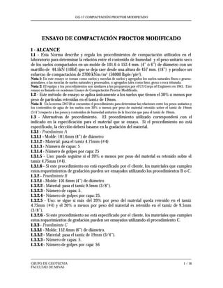 GG-17 COMPACTACIÓN PROCTOR MODIFICADO
GRUPO DE GEOTECNIA 1 / 16
FACULTAD DE MINAS
ENSAYO DE COMPACTACIÓN PROCTOR MODIFICADO
1 - ALCANCE
1.1 - Esta Norma describe y regula los procedimientos de compactación utilizados en el
laboratorio para determinar la relación entre el contenido de humedad y el peso unitario seco
de los suelos compactados en un molde de 101.6 ó 152.4 mm. (4” ó 6”) de diámetro con un
martillo de 44.5kN (10lbf) que se deja caer desde una altura de 457 mm. (18”) y produce un
esfuerzo de compactación de 2700 kNm/m3 (56000 lbpie/pie3).
Nota 1: En este ensayo se toman como suelos y mezclas de suelos y agregados los suelos naturales finos o grueso-
granulares, o las mezclas de suelos naturales y procesados, o agregados tales como limo, grava o roca triturada.
Nota 2: El equipo y los procedimientos son similares a los propuestos por el US Corps of Engineers en 1945. Este
ensayo es llamado en ocasiones Ensayo de Compactación Proctor Modificado.
1.2 - Este método de ensayo se aplica únicamente a los suelos que tienen el 30% o menos por
peso de partículas retenidas en el tamiz de 19mm.
Nota 3: En la norma D4718 se encuentra el procedimiento para determinar las relaciones entre los pesos unitarios y
los contenidos de agua de los suelos con 30% o menos por peso de material retenido sobre el tamiz de 19mm
(3/4”) respecto a los pesos y contenidos de humedad unitarios de la fracción que pasa el tamiz de 19mm.
1.3 - Alternativas de procedimiento. El procedimiento utilizado corresponderá con el
indicado en la especificación para el material que se ensaya. Si el procedimiento no está
especificado, la elección deberá basarse en la gradación del material.
1.3.1 - Procedimiento A
1.3.1.1 - Molde: 101.6mm (4”) de diámetro
1.3.1.2 - Material: pasa el tamiz 4.75mm (#4)
1.3.1.3 - Número de capas: 5
1.3.1.4 - Número de golpes por capa: 25
1.3.1.5 - Uso: puede seguirse si el 20% o menos por peso del material es retenido sobre el
tamiz 4.75mm (#4).
1.3.1.6 - Si este procedimiento no está especificado por el cliente, los materiales que cumplen
estos requerimientos de gradación pueden ser ensayados utilizando los procedimientos B o C.
1.3.2 - Procedimiento B
1.3.2.1 - Molde: 101.6mm (4”) de diámetro
1.3.2.2 - Material: pasa el tamiz 9.5mm (3/8”).
1.3.2.3 - Número de capas: 5.
1.3.2.4 - Número de golpes por capa: 25.
1.3.2.5 - Uso: se sigue si más del 20% por peso del material queda retenido en el tamiz
4.75mm (#4) y el 20% o menos por peso del material es retenido en el tamiz de 9.5mm
(3/8”).
1.3.2.6 - Si este procedimiento no está especificado por el cliente, los materiales que cumplen
estos requerimientos de gradación pueden ser ensayados utilizando el procedimiento C.
1.3.3 - Procedimiento C
1.3.3.1 - Molde: 152.4mm (6”) de diámetro.
1.3.3.2 - Material: pasa el tamiz de 19mm (3/4”).
1.3.3.3 - Número de capas: 5.
1.3.3.4 - Número de golpes por capa: 56
 