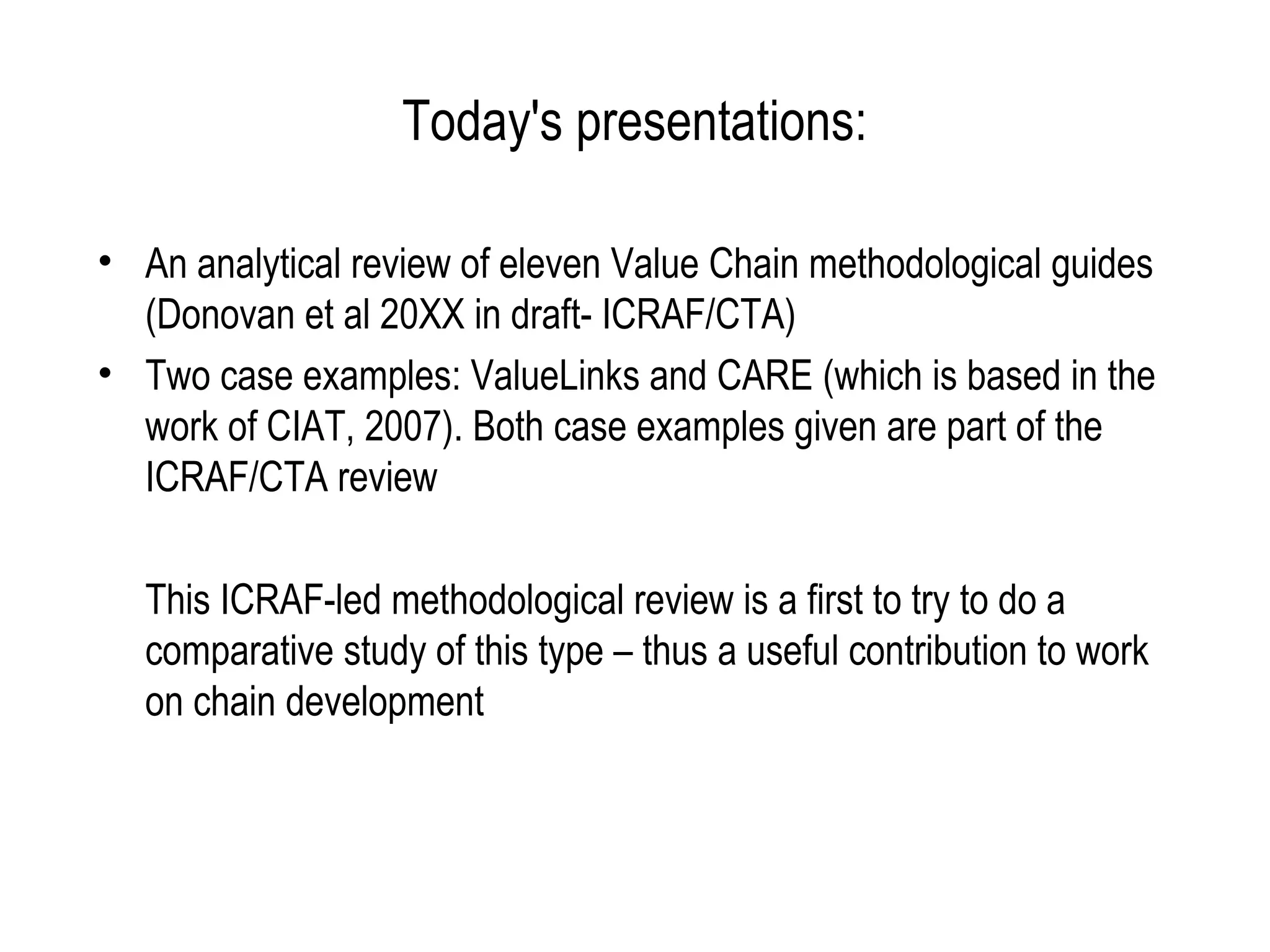 Today's presentations:

• An analytical review of eleven Value Chain methodological guides
  (Donovan et al 20XX in draft- ICRAF/CTA)
• Two case examples: ValueLinks and CARE (which is based in the
  work of CIAT, 2007). Both case examples given are part of the
  ICRAF/CTA review

  This ICRAF-led methodological review is a first to try to do a
  comparative study of this type – thus a useful contribution to work
  on chain development
 