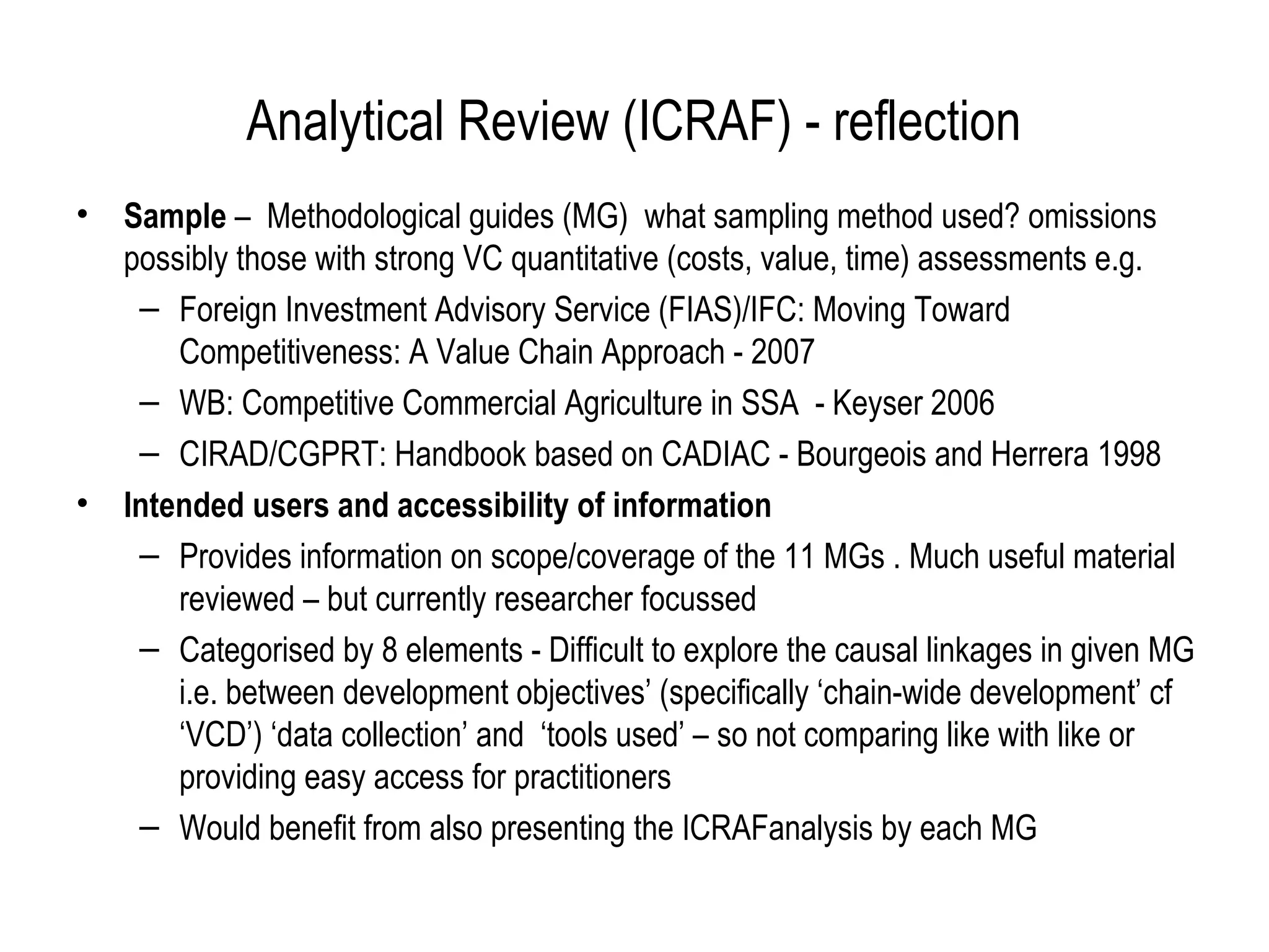 Analytical Review (ICRAF) - reflection
•   Sample – Methodological guides (MG) what sampling method used? omissions
    possibly those with strong VC quantitative (costs, value, time) assessments e.g.
     – Foreign Investment Advisory Service (FIAS)/IFC: Moving Toward
        Competitiveness: A Value Chain Approach - 2007
     – WB: Competitive Commercial Agriculture in SSA - Keyser 2006
     – CIRAD/CGPRT: Handbook based on CADIAC - Bourgeois and Herrera 1998
•   Intended users and accessibility of information
     – Provides information on scope/coverage of the 11 MGs . Much useful material
        reviewed – but currently researcher focussed
     – Categorised by 8 elements - Difficult to explore the causal linkages in given MG
        i.e. between development objectives’ (specifically ‘chain-wide development’ cf
        ‘VCD’) ‘data collection’ and ‘tools used’ – so not comparing like with like or
        providing easy access for practitioners
     – Would benefit from also presenting the ICRAFanalysis by each MG
 