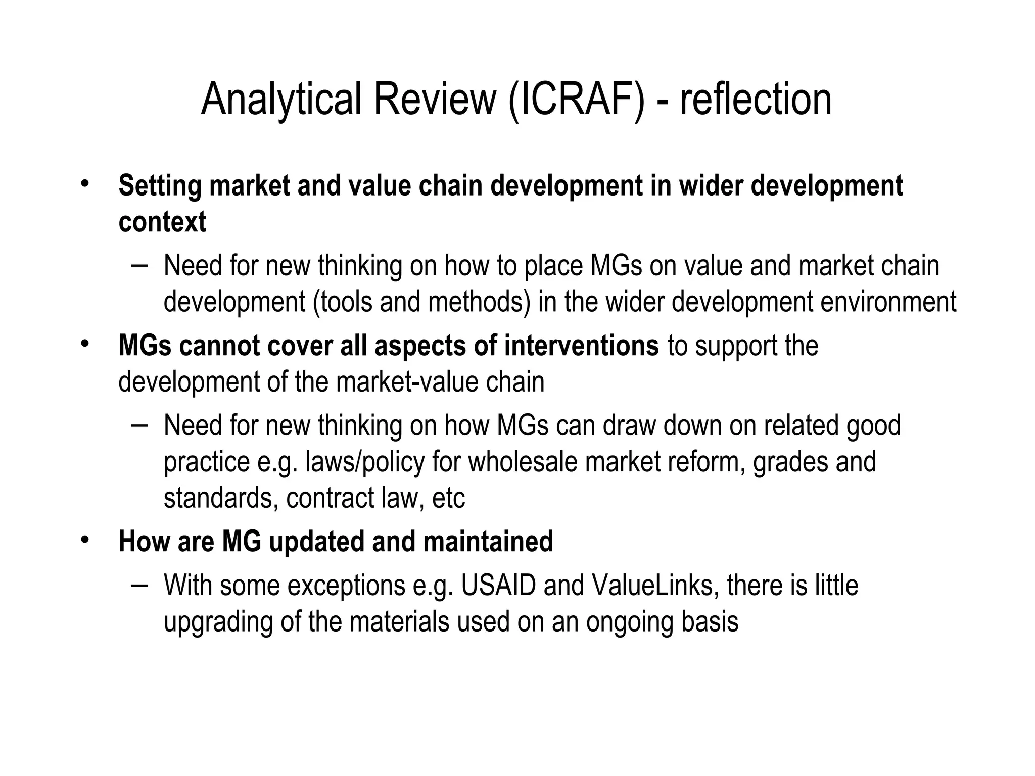 Analytical Review (ICRAF) - reflection
• Setting market and value chain development in wider development
  context
   – Need for new thinking on how to place MGs on value and market chain
      development (tools and methods) in the wider development environment
• MGs cannot cover all aspects of interventions to support the
  development of the market-value chain
   – Need for new thinking on how MGs can draw down on related good
      practice e.g. laws/policy for wholesale market reform, grades and
      standards, contract law, etc
• How are MG updated and maintained
   – With some exceptions e.g. USAID and ValueLinks, there is little
      upgrading of the materials used on an ongoing basis
 