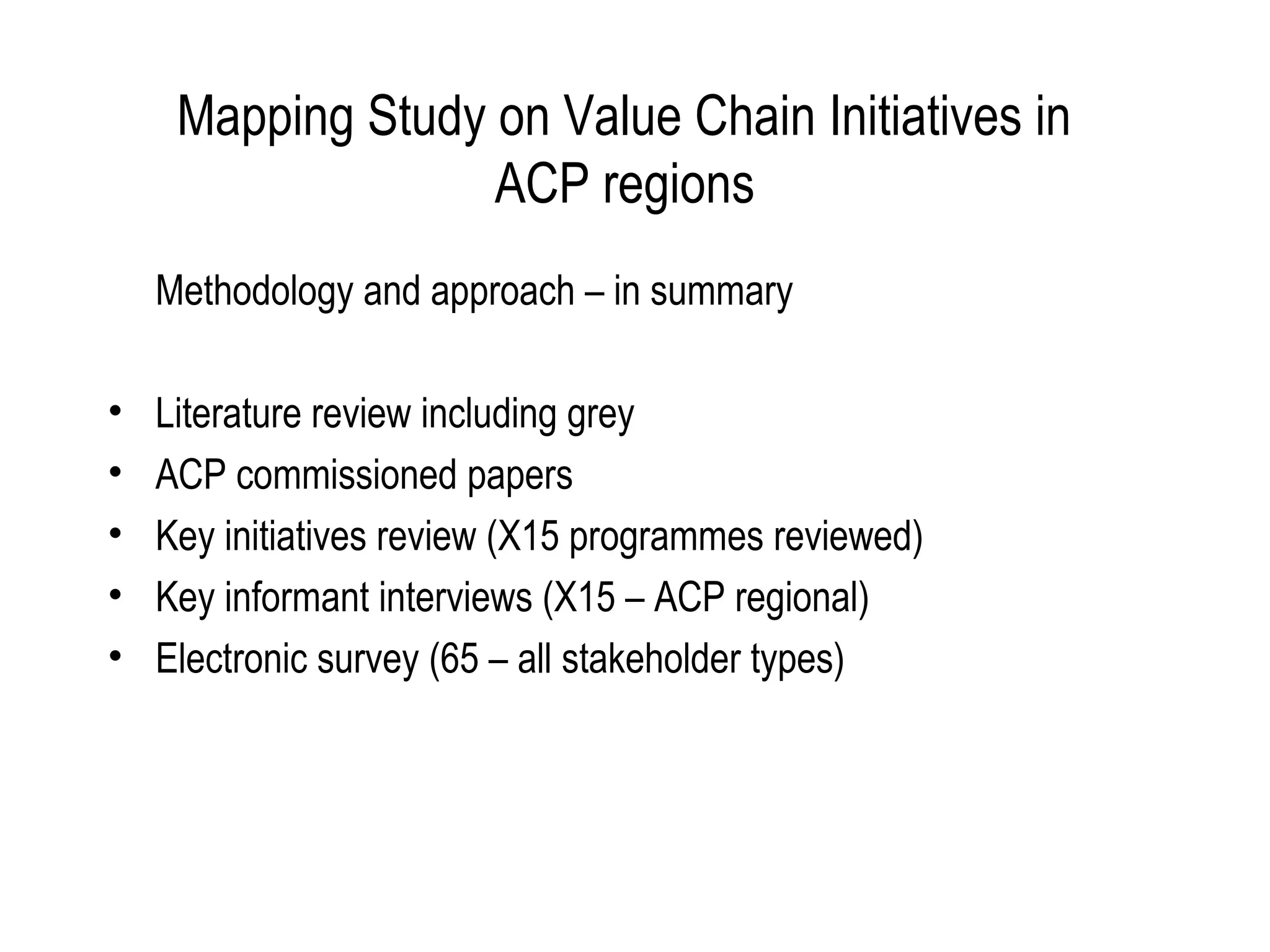 Mapping Study on Value Chain Initiatives in
                   ACP regions
    Methodology and approach – in summary

•   Literature review including grey
•   ACP commissioned papers
•   Key initiatives review (X15 programmes reviewed)
•   Key informant interviews (X15 – ACP regional)
•   Electronic survey (65 – all stakeholder types)
 