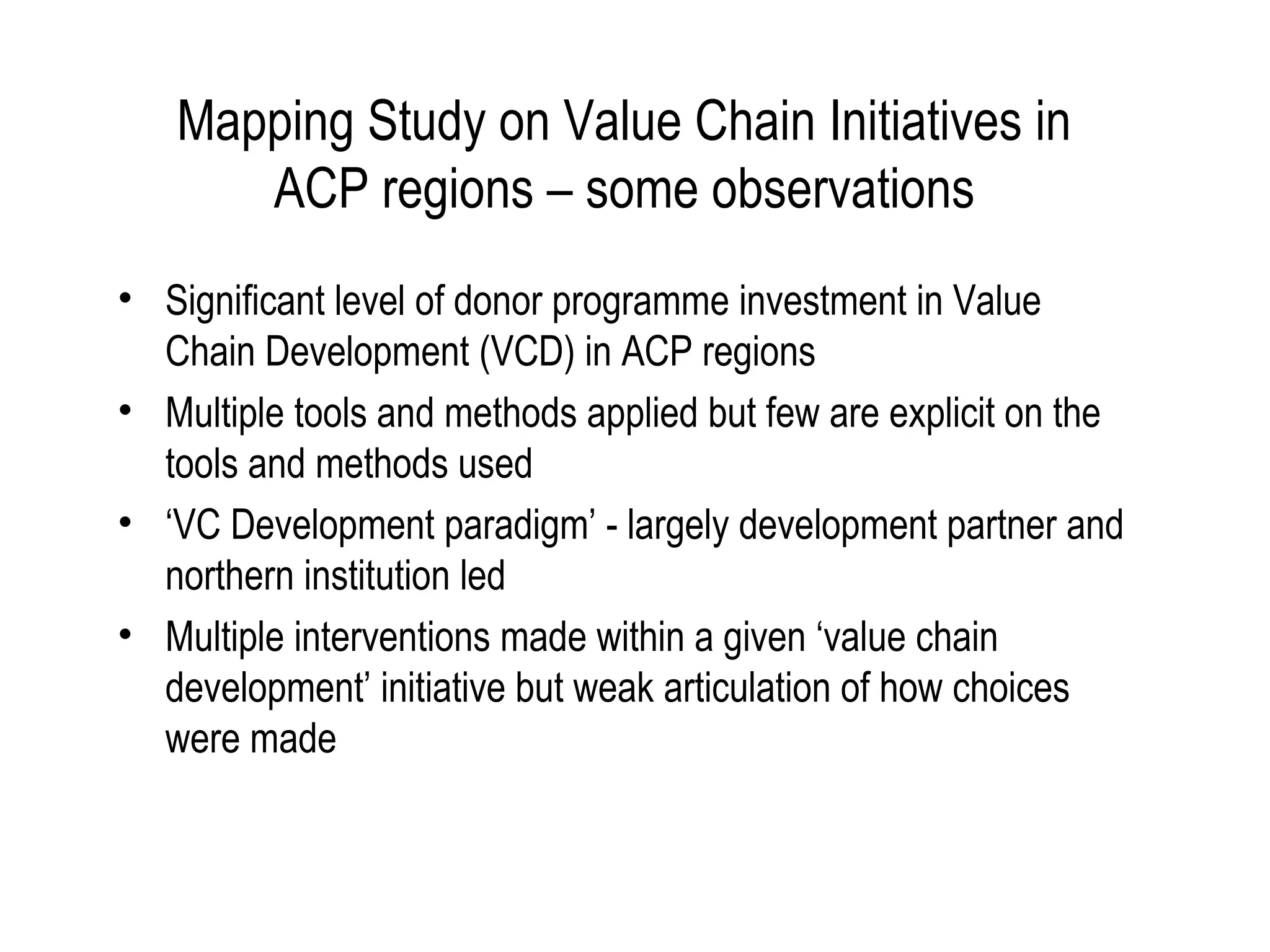 Mapping Study on Value Chain Initiatives in
      ACP regions – some observations
• Significant level of donor programme investment in Value
  Chain Development (VCD) in ACP regions
• Multiple tools and methods applied but few are explicit on the
  tools and methods used
• ‘VC Development paradigm’ - largely development partner and
  northern institution led
• Multiple interventions made within a given ‘value chain
  development’ initiative but weak articulation of how choices
  were made
 