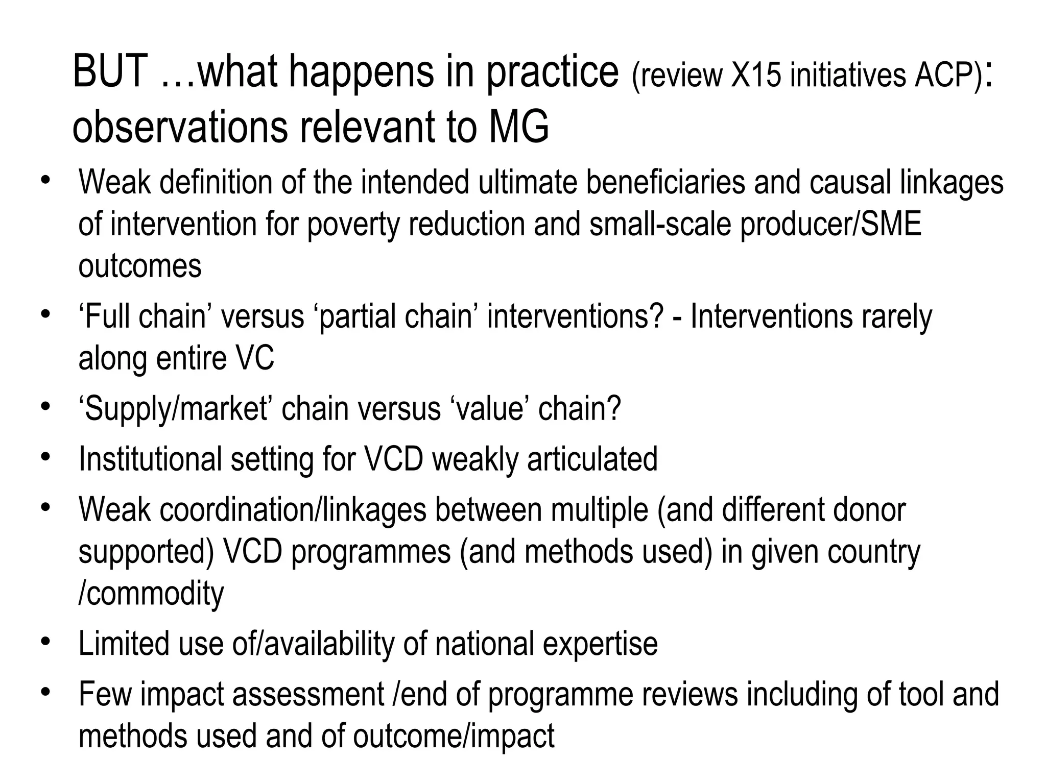 BUT …what happens in practice (review X15 initiatives ACP):
  observations relevant to MG
• Weak definition of the intended ultimate beneficiaries and causal linkages
  of intervention for poverty reduction and small-scale producer/SME
  outcomes
• ‘Full chain’ versus ‘partial chain’ interventions? - Interventions rarely
  along entire VC
• ‘Supply/market’ chain versus ‘value’ chain?
• Institutional setting for VCD weakly articulated
• Weak coordination/linkages between multiple (and different donor
  supported) VCD programmes (and methods used) in given country
  /commodity
• Limited use of/availability of national expertise
• Few impact assessment /end of programme reviews including of tool and
  methods used and of outcome/impact
 