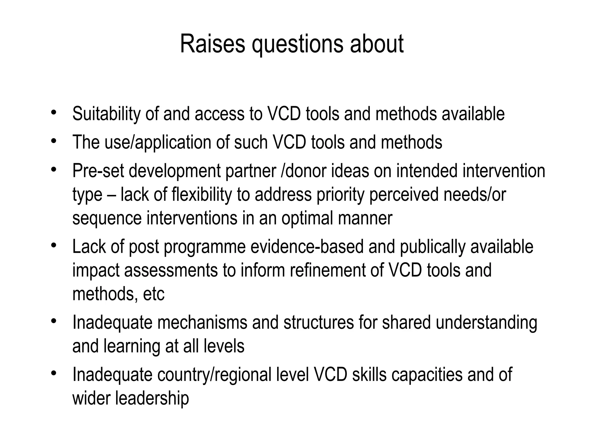 Raises questions about

• Suitability of and access to VCD tools and methods available
• The use/application of such VCD tools and methods
• Pre-set development partner /donor ideas on intended intervention
  type – lack of flexibility to address priority perceived needs/or
  sequence interventions in an optimal manner
• Lack of post programme evidence-based and publically available
  impact assessments to inform refinement of VCD tools and
  methods, etc
• Inadequate mechanisms and structures for shared understanding
  and learning at all levels
• Inadequate country/regional level VCD skills capacities and of
  wider leadership
 