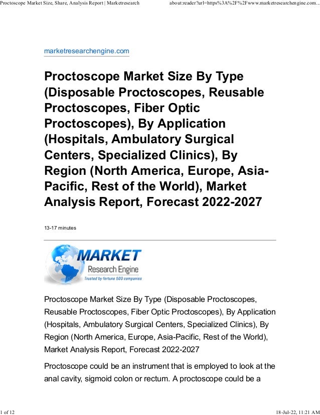 marketresearchengine.com
Proctoscope Market Size By Type
(Disposable Proctoscopes, Reusable
Proctoscopes, Fiber Optic
Proctoscopes), By Application
(Hospitals, Ambulatory Surgical
Centers, Specialized Clinics), By
Region (North America, Europe, Asia-
Pacific, Rest of the World), Market
Analysis Report, Forecast 2022-2027
13-17 minutes
Proctoscope Market Size By Type (Disposable Proctoscopes,
Reusable Proctoscopes, Fiber Optic Proctoscopes), By Application
(Hospitals, Ambulatory Surgical Centers, Specialized Clinics), By
Region (North America, Europe, Asia-Pacific, Rest of the World),
Market Analysis Report, Forecast 2022-2027
Proctoscope could be an instrument that is employed to look at the
anal cavity, sigmoid colon or rectum. A proctoscope could be a
Proctoscope Market Size, Share, Analysis Report | Marketresearch about:reader?url=https%3A%2F%2Fwww.marketresearchengine.com...
1 of 12 18-Jul-22, 11:21 AM
 