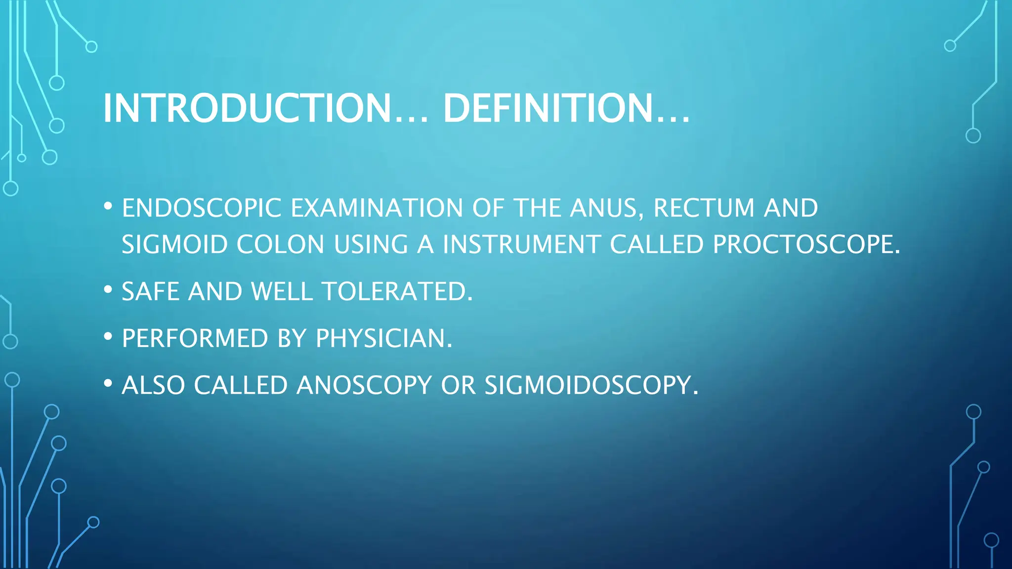INTRODUCTION… DEFINITION…
• ENDOSCOPIC EXAMINATION OF THE ANUS, RECTUM AND
SIGMOID COLON USING A INSTRUMENT CALLED PROCTOSCOPE.
• SAFE AND WELL TOLERATED.
• PERFORMED BY PHYSICIAN.
• ALSO CALLED ANOSCOPY OR SIGMOIDOSCOPY.
 