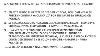 6. SEPARAR EL COLON DE LAS ESTRUCTURAS RETROPERINEALES – LIGASURE
7. EN ESTE PUNTO EL URETER SE DEBE IDENTIFICAR, POR LO GENERAL SE
PUEDE ENCONTRAR YA QUE CRUZA POR ENCIMA DE LA BIFURCACIÓN
AORTICA.
8. SE REALIZA LIGADURA Y SECCION DE LAS ARTERIAS ILIACAS – SEDA 0 PRE
CORTADA- PINZA. KELLY ADSON – T. MAYO – T. METZEMBAUM.
9. UNA VEZ QUE EL SIGMOIDE Y EL COLON DESCENDENTE ESTAN
COMPLETAMENTE MOVILIZADOS, SE SECCIONA EL PUNTO DE
TRANSECCIÓN DEL INTESTINO PROXIMAL, LA CUAL ES LA UNION ENTRE EL
COLON DESCENDENTE Y EL COLON SIGMOIDE.– LIGASURE – PINZA
ROCHESTER.
10. SE LIBERA EL RECTO A NIVEL ABDOMINAL – LIGASURE.
 