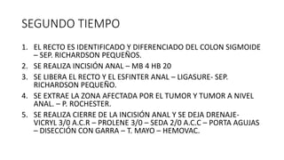 SEGUNDO TIEMPO
1. EL RECTO ES IDENTIFICADO Y DIFERENCIADO DEL COLON SIGMOIDE
– SEP. RICHARDSON PEQUEÑOS.
2. SE REALIZA INCISIÓN ANAL – MB 4 HB 20
3. SE LIBERA EL RECTO Y EL ESFINTER ANAL – LIGASURE- SEP.
RICHARDSON PEQUEÑO.
4. SE EXTRAE LA ZONA AFECTADA POR EL TUMOR Y TUMOR A NIVEL
ANAL. – P. ROCHESTER.
5. SE REALIZA CIERRE DE LA INCISIÓN ANAL Y SE DEJA DRENAJE-
VICRYL 3/0 A.C.R – PROLENE 3/0 – SEDA 2/0 A.C.C – PORTA AGUJAS
– DISECCIÓN CON GARRA – T. MAYO – HEMOVAC.
 