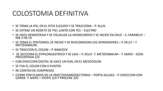 COLOSTOMIA DEFINITIVA
• SE TOMA LA PIEL EN EL SITIO ELEGIDO Y SE TRACCIONA – P. ALLIX.
• SE EXTRAE UN RODETE DE PIEL JUNTO CON TCS – ELECTRO
• SE HACE HEMOSTASIA Y SE VISUALIZA LA APONEUROSIS Y SE INCIDE EN CRUZ – S. FARABEUF –
MB 3 HB 10
• SE TOMA EL PERITONEO, SE INCIDE Y SE REACOMODAD LOS SEPARADORES – P. KELLY – T.
METZEMBAUM.
• SE TRACCION EL COLON – P. BABCOCK
• SE SECCIONA EL EPIPLONGASTRICO Y SE LIGA – P. KELLY- T. METZEMBAUM – T. MAYO – SEDA
PRECORTADA 2/0
• CON DISECCION DIGITAL SE HACE UN OJAL EN EL MESOCOLON
• SE FIJA EL COLON CON 4 PUNTOS
• RE CONTEO DE COMPRESAS
• CIERRE POR PLANOS DE LA PROCTOSIGMOIDECTOMIA – PORTA AGUJAS – P. DISECCION CON
GARRA- T. MAYO – VICRYL 3/0 Y PROLENE 3/0.
 