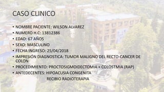 CASO CLINICO
• NOMBRE PACIENTE: WILSON ALVAREZ
• NUMERO H.C: 13812386
• EDAD: 67 AÑOS
• SEXO: MASCULINO
• FECHA INGRESO: 25/04/2018
• IMPRESIÓN DIAGNOSTICA: TUMOR MALIGNO DEL RECTO-CANCER DE
COLON
• PROCEDIMIENTO: PROCTOSIGMOIDECTOMIA + COLOSTMIA (RAP)
• ANTEDECENTES: HIPOACUSIA CONGENITA
RECIBIO RADIOTERAPIA
 