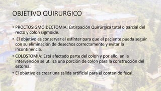 OBJETIVO QUIRURGICO
• PROCTOSIGMOIDECTOMIA: Extirpación Quirúrgica total o parcial del
recto y colon sigmoide.
• El objetivo es conservar el esfínter para que el paciente pueda seguir
con su eliminación de desechos correctamente y evitar la
incontinencia.
• COLOSTOMIA: Está afectado parte del colon y por ello, en la
intervención se utiliza una porción de colon para la construcción del
estoma.
• El objetivo es crear una salida artificial para el contenido fecal.
 