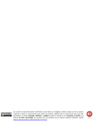 Los autores de este documento manifiestan que el texto, las imágenes y demás anexos son de su propia 
creación o tienen la autorización para hacer uso de ellos. Además dan la autorización para que este 
documento se pueda descargar, distribuir y publicar siempre y cuando se les reconozca su autoría y se 
realice sin fines comerciales, de acuerdo con los términos de la Licencia Creative Commons By-Nc: 
http://creativecommons.org/licenses/by-nc/2.5/co/ 
