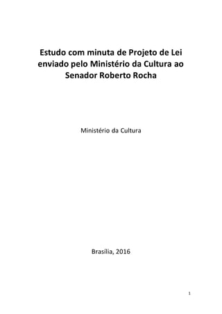 1
Estudo com minuta de Projeto de Lei
enviado pelo Ministério da Cultura ao
Senador Roberto Rocha
Ministério da Cultura
Brasília, 2016
 