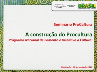 Seminário ProCultura

          A construção do Procultura
Programa Nacional de Fomento e Incentivo à Cultura




                               São Paulo, 19 de maio de 2012
 