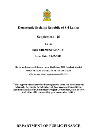 Democratic Socialist Republic of Sri Lanka
Supplement - 25
To the
PROCUREMENT MANUAL
Issue Date: 23-07-2012
(To be used along with Procurement Guidelines 2006 Goods & Works)
PROCUREMENT GUIDELINE REFERENCE: 2.9.1
(Effective date of this supplement is 01-07-2012)
This supplement supersedes the supplement 10 to the Procurement
Manual - Payments for Members of Procurement Committees,
Technical Evaluation Committees/ Project Committees, staff officers
and other officers assisting procurement activities
DEPARTMENT OF PUBLIC FINANCE
 