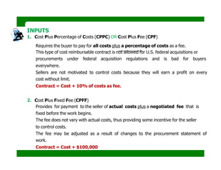 INPUTS
1. Cost Plus Percentage of Costs (CPPC) OR Cost Plus Fee (CPF)
Requires the buyer to pay for all costs plus a percentage of costs as a fee.
This type of cost reimbursable contract is not allowed for U.S. federal acquisitions or
procurements under federal acquisition regulations and is bad for buyers
everywhere.
Sellers are not motivated to control costs because they will earn a profit on every
cost without limit.
Contract = Cost + 10% of costs as fee.
2. Cost Plus Fixed Fee (CPFF)
Provides for payment to the seller of actual costs plus a negotiated fee that is
fixed before the work begins.
The fee does not vary with actual costs, thus providing some incentive for the seller
to control costs.
The fee may be adjusted as a result of changes to the procurement statement of
work.
Contract = Cost + $100,000
 