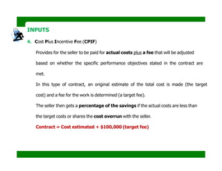 INPUTS
4. Cost Plus Incentive Fee (CPIF)
Provides for the seller to be paid for actual costs plus a fee that will be adjusted
based on whether the specific performance objectives stated in the contract are
met.
In this type of contract, an original estimate of the total cost is made (the target
cost) and a fee for the work is determined (a target fee).
The seller then gets a percentage of the savings if the actual costs are less than
the target costs or shares the cost overrun with the seller.
Contract = Cost estimated + $100,000 (target fee)
 