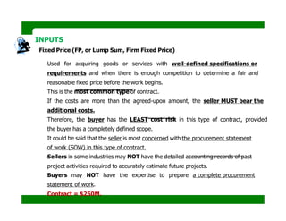 INPUTS
Fixed Price (FP, or Lump Sum, Firm Fixed Price)
Used for acquiring goods or services with well-defined specifications or
requirements and when there is enough competition to determine a fair and
reasonable fixed price before the work begins.
This is the most common type of contract.
If the costs are more than the agreed-upon amount, the seller MUST bear the
additional costs.
Therefore, the buyer has the LEAST cost risk in this type of contract, provided
the buyer has a completely defined scope.
It could be said that the seller is most concerned with the procurement statement
of work (SOW) in this type of contract.
Sellers in some industries may NOT have the detailed accounting records of past
project activities required to accurately estimate future projects.
Buyers may NOT have the expertise to prepare a complete procurement
statement of work.
Contract = $250M.
 
