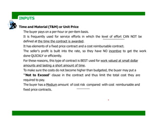 INPUTS
Time and Material (T&M) or Unit Price
The buyer pays on a per-hour or per-item basis.
It is frequently used for service efforts in which the level of effort CAN NOT be
defined at the time the contract is awarded.
It has elements of a fixed price contract and a cost reimbursable contract.
The seller's profit is built into the rate, so they have NO incentive to get the work
done QUICKLY or efficiently.
For these reasons, this type of contract is BEST used for work valued at small dollar
amounts and lasting a short amount of time.
To make sure the costs do not become higher than budgeted, the buyer may put a
"'Not to Exceed" clause in the contract and thus limit the total cost they are
required to pay.
The buyer has a Medium amount of cost risk compared with cost reimbursable and
fixed price contracts.
Contract = $100 /hour + expenses or materials at cost.
Contract = $100 /hour + materials at $5/L.M of wood.
 