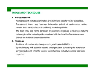 TOOLS AND TECHIQUES
3. Market research
Market research includes examination of industry and specific vendor capabilities.
Procurement teams may leverage information gained at conferences, online
reviews and a variety of sources to identify market capabilities.
The team may also refine particular procurement objectives to leverage maturing
technologies while balancing risks associated with the breadth of vendors who can
provide the materials or services desired.
4. Meetings
Additional information interchange meetings with potential bidders.
By collaborating with potential bidders, the organization purchasing the material or
service may benefit while the supplier can influence a mutually beneficial approach
or product.
 