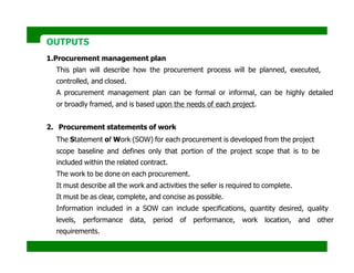 OUTPUTS
1.Procurement management plan
This plan will describe how the procurement process will be planned, executed,
controlled, and closed.
A procurement management plan can be formal or informal, can be highly detailed
or broadly framed, and is based upon the needs of each project.
2. Procurement statements of work
The Statement of Work (SOW) for each procurement is developed from the project
scope baseline and defines only that portion of the project scope that is to be
included within the related contract.
The work to be done on each procurement.
It must describe all the work and activities the seller is required to complete.
It must be as clear, complete, and concise as possible.
Information included in a SOW can include specifications, quantity desired, quality
levels, performance data, period of performance, work location, and other
requirements.
 