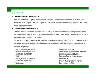 OUTPUTS
3. Procurement documents
Once the contract type is selected and the procurement statement of work has been
created, the buyer can put together the procurement document, which describes
their needs to sellers.
4. Source selection criteria
Source selection criteria are included in the procurement documents to give the seller
an understanding of the buyer’s needs and to help the seller decide whether to bid
or make a proposal on the work.
When the buyer receives the sellers' responses during the Conduct Procurements
process, source selection criteria become the basis by which the buyer evaluates the
bids or proposals.
Understanding of need.
Overall or life-cycle cost.
Technical capability.
Risk.
Management approach.
Technical approach.
Warranty.
Financial capacity.
Production capacity and interest.
Business size and type.
Past performance of sellers.
References.
Intellectual property rights.
Proprietary rights
 