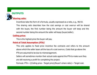 OUTPUTS
Sharing ratio:
Incentives take the form of a formula, usually expressed as a ratio, e.g., 90/10.
This sharing ratio describes how the cost savings or cost overrun will be shared
with the buyer, the first number being the amount the buyer will keep and the
second number being the amount the seller will keep (buyer/seller).
Ceiling price:
This is the highest price the buyer will pay.
Point of Total Assumption (PTA)'
This only applies to fixed price incentive fee contracts and refers to the amount
above which the seller bears all the loss of a cost overrun, Costs that go above the
PTA are assumed to be due to mismanagement.
Sellers will sometimes monitor their actual costs against the PTA to make sure they
are still receiving a profit for completing the project.
Formula: PTA = ((Ceiling price - Target price)/Buyer's share ratio) + Target cost.
 