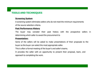 TOOLS AND TECHNIQUES
Screening System
A screening system eliminates sellers who do not meet the minimum requirements
of the source selection criteria.
Past Performance History
The buyer may consider their past history with the prospective sellers in
determining which seller to award the procurement to
Presentation:
Some of the sellers will be asked to make presentations of their proposals to the
buyer so the buyer can select the most appropriate seller.
This is often a formal meeting of the buyer's and seller's teams.
It provides the seller with an opportunity to present their proposal, team, and
approach to completing the work.
 