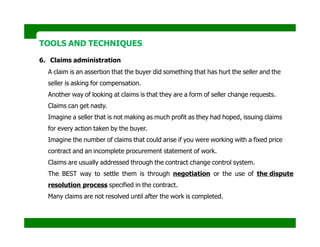 TOOLS AND TECHNIQUES
6. Claims administration
A claim is an assertion that the buyer did something that has hurt the seller and the
seller is asking for compensation.
Another way of looking at claims is that they are a form of seller change requests.
Claims can get nasty.
Imagine a seller that is not making as much profit as they had hoped, issuing claims
for every action taken by the buyer.
Imagine the number of claims that could arise if you were working with a fixed price
contract and an incomplete procurement statement of work.
Claims are usually addressed through the contract change control system.
The BEST way to settle them is through negotiation or the use of the dispute
resolution process specified in the contract.
Many claims are not resolved until after the work is completed.
 