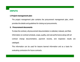 INPUTS
1.Project management plan
The project management plan contains the procurement management plan, which
provides the details and guidelines for closing out procurements.
2. Procurement documents
To close the contract, all procurement documentation is collected, indexed, and filed.
Information on contract schedule, scope, quality, and cost performance along with all
contract change documentation, payment records, and inspection results are
cataloged.
This information can be used for lessons learned information and as a basis for
evaluating contractors for future contracts.
 