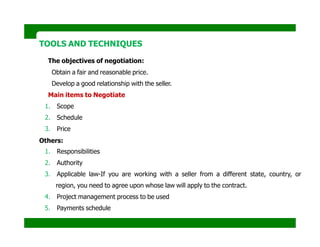 TOOLS AND TECHNIQUES
The objectives of negotiation:
Obtain a fair and reasonable price.
Develop a good relationship with the seller.
Main items to Negotiate
1. Scope
2. Schedule
3. Price
Others:
1. Responsibilities
2. Authority
3. Applicable law-If you are working with a seller from a different state, country, or
region, you need to agree upon whose law will apply to the contract.
4. Project management process to be used
5. Payments schedule
 