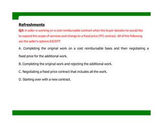 Refreshments
Q3: A seller is working on a cost reimbursable contract when the buyer decides he would like
to expand the scope of services and change to a fixed price (FP) contract. All of the following
are the seller's options EXCEPT:
A. Completing the original work on a cost reimbursable basis and then negotiating a
fixed price for the additional work.
B. Completing the original work and rejecting the additional work.
C. Negotiating a fixed price contract that includes all the work.
D. Starting over with a new contract.
 