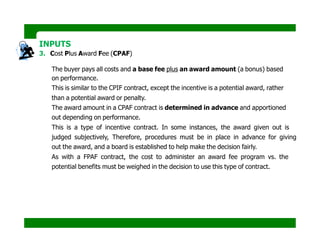 INPUTS
3. Cost Plus Award Fee (CPAF)
The buyer pays all costs and a base fee plus an award amount (a bonus) based
on performance.
This is similar to the CPIF contract, except the incentive is a potential award, rather
than a potential award or penalty.
The award amount in a CPAF contract is determined in advance and apportioned
out depending on performance.
This is a type of incentive contract. In some instances, the award given out is
judged subjectively, Therefore, procedures must be in place in advance for giving
out the award, and a board is established to help make the decision fairly.
As with a FPAF contract, the cost to administer an award fee program vs. the
potential benefits must be weighed in the decision to use this type of contract.
Contract = Cost + $5,000 (for every month production exceeds 100,000 units).
Maximum award available is $50,000
Contract = Cost + an award fee (to be determined) for each deliverable
completed at least 7 days early.
 
