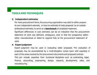 TOOLS AND TECHNIQUES
3. Independent estimates
For many procurement items, the procuring organization may elect to either prepare
its own independent estimate, or have an estimate of costs prepared by an outside
professional estimator, to serve as a benchmark on proposed responses.
Significant differences in cost estimates can be an indication that the procurement
statement of work was deficient, ambiguous, and/ or that the prospective sellers
either misunderstood or failed to respond fully to the procurement statement of
work.
4. Expert judgment
Expert judgment may be used in evaluating seller proposals. The evaluation of
proposals may be accomplished by a multi-discipline review team with expertise in
each of the areas covered by the procurement documents and proposed contract.
This can include expertise from functional disciplines such as contracting, legal,
finance, accounting, engineering, design, research, development, sales, and
manufacturing.
 