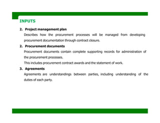 INPUTS
2. Project management plan
Describes how the procurement processes will be managed from developing
procurement documentation through contract closure.
2. Procurement documents
Procurement documents contain complete supporting records for administration of
the procurement processes.
This includes procurement contract awards and the statement of work.
3. Agreements
Agreements are understandings between parties, including understanding of the
duties of each party.
 