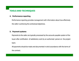 TOOLS AND TECHNIQUES
4. Performance reporting
Performance reporting provides management with information about how effectively
the seller is achieving the contractual objectives.
5. Payment systems
Payments to the seller are typically processed by the accounts payable system of the
buyer after certification of satisfactory work by an authorized person on the project
team.
All payments should be made and documented in strict accordance with the terms of
the contract.
 
